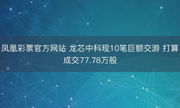 凤凰彩票官方网站 龙芯中科现10笔巨额交游 打算成交77.78万股