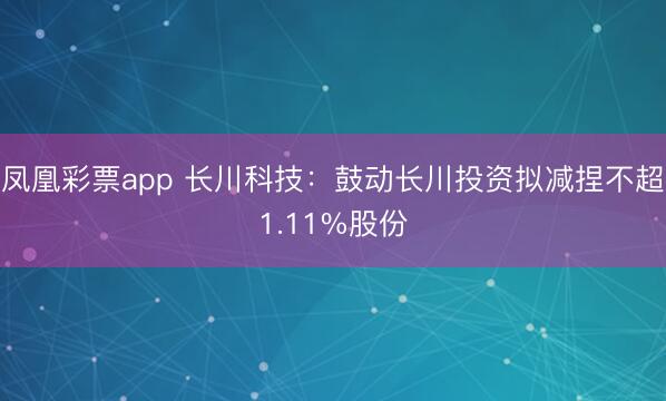 凤凰彩票app 长川科技：鼓动长川投资拟减捏不超1.11%股份