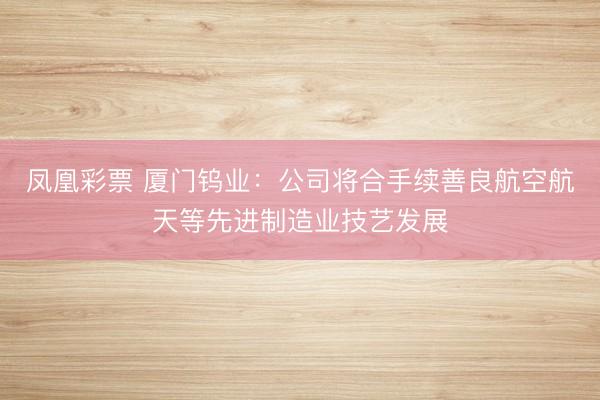 凤凰彩票 厦门钨业：公司将合手续善良航空航天等先进制造业技艺发展