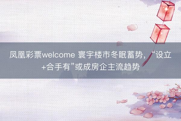 凤凰彩票welcome 寰宇楼市冬眠蓄势，“设立+合手有”或成房企主流趋势