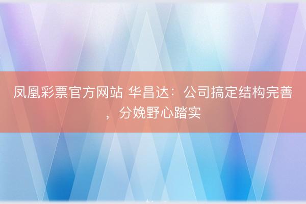 凤凰彩票官方网站 华昌达：公司搞定结构完善，分娩野心踏实