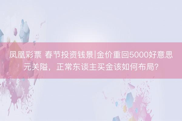 凤凰彩票 春节投资钱景∣金价重回5000好意思元关隘，正常东谈主买金该如何布局？