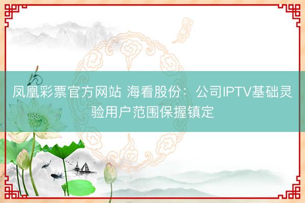 凤凰彩票官方网站 海看股份：公司IPTV基础灵验用户范围保握镇定