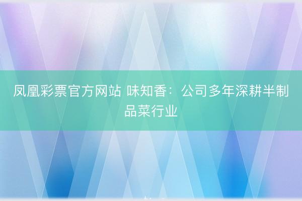 凤凰彩票官方网站 味知香：公司多年深耕半制品菜行业