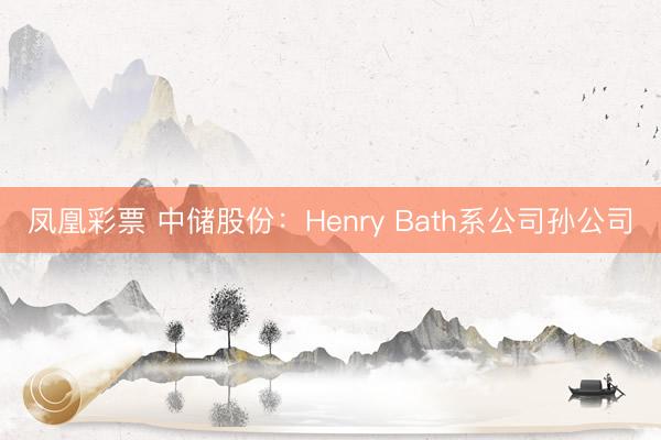 凤凰彩票 中储股份：Henry Bath系公司孙公司