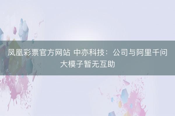 凤凰彩票官方网站 中亦科技：公司与阿里千问大模子暂无互助