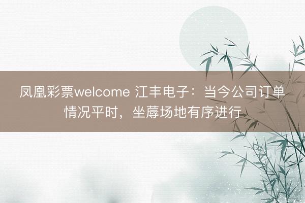 凤凰彩票welcome 江丰电子：当今公司订单情况平时，坐蓐场地有序进行