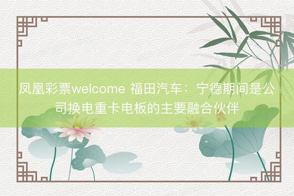 凤凰彩票welcome 福田汽车：宁德期间是公司换电重卡电板的主要融合伙伴