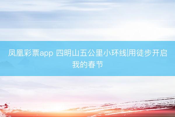 凤凰彩票app 四明山五公里小环线|用徒步开启我的春节