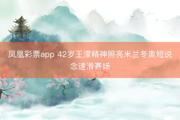 凤凰彩票app 42岁王濛精神照亮米兰冬奥短说念速滑赛场