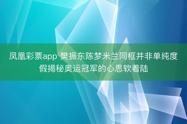 凤凰彩票app 樊振东陈梦米兰同框并非单纯度假揭秘奥运冠军的心思软着陆