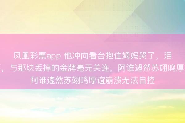 凤凰彩票app 他冲向看台抱住姆妈哭了，泪水背后藏着故事，与那块丢掉的金牌毫无关连，阿谁遽然苏翊鸣厚谊崩溃无法自控