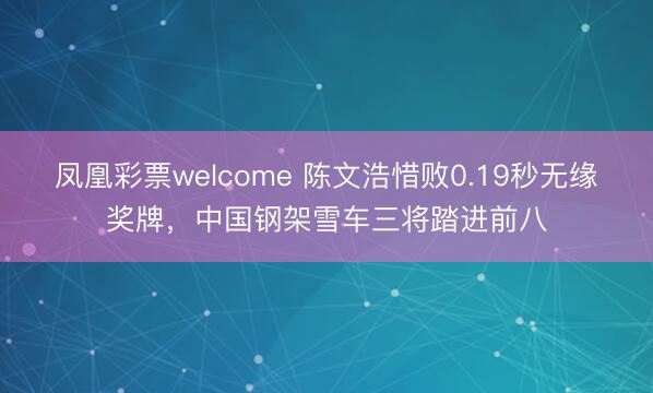 凤凰彩票welcome 陈文浩惜败0.19秒无缘奖牌，中国钢架雪车三将踏进前八