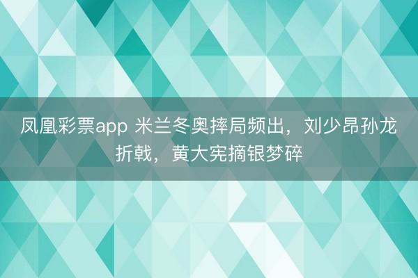 凤凰彩票app 米兰冬奥摔局频出，刘少昂孙龙折戟，黄大宪摘银梦碎