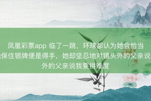 凤凰彩票app 临了一跳，环球都认为她会恰当，西席劝她保住银牌便是得手，她却坚忍地对镜头外的父亲说我要拼难度