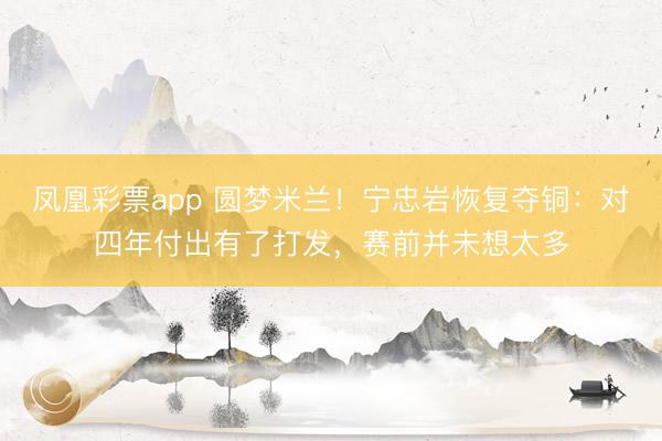 凤凰彩票app 圆梦米兰！宁忠岩恢复夺铜：对四年付出有了打发，赛前并未想太多