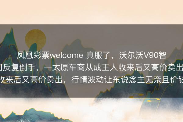 凤凰彩票welcome 真服了，沃尔沃V90智尊19款和20款被车商之间反复倒手，一太原车商从成王人收来后又高价卖出，行情波动让东说念主无奈且价钱居高不下