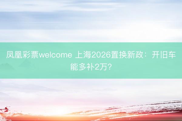 凤凰彩票welcome 上海2026置换新政：开旧车能多补2万？