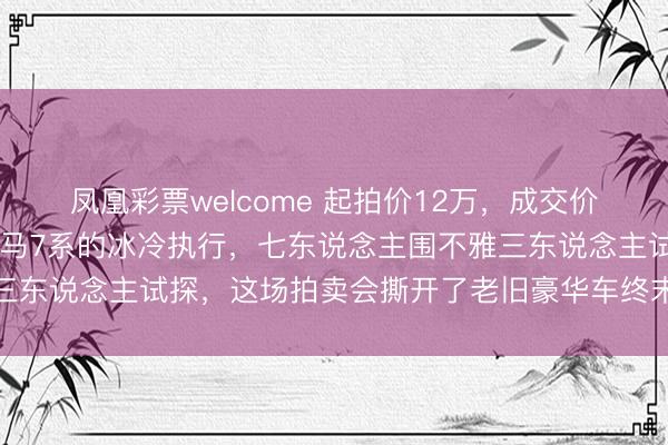 凤凰彩票welcome 起拍价12万，成交价14万！一辆九年车龄良马7系的冰冷执行，七东说念主围不雅三东说念主试探，这场拍卖会撕开了老旧豪华车终末的价值遮羞布