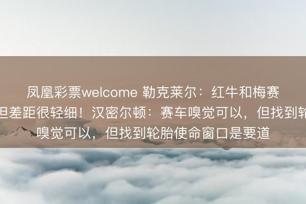 凤凰彩票welcome 勒克莱尔：红牛和梅赛德斯比咱们更快，但差距很轻细！汉密尔顿：赛车嗅觉可以，但找到轮胎使命窗口是要道