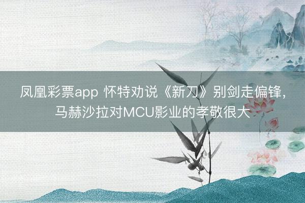 凤凰彩票app 怀特劝说《新刀》别剑走偏锋，马赫沙拉对MCU影业的孝敬很大