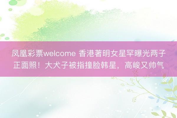 凤凰彩票welcome 香港著明女星罕曝光两子正面照！大犬子被指撞脸韩星，高峻又帅气