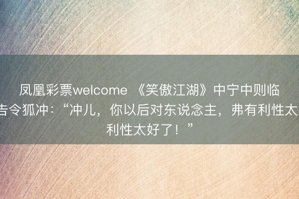 凤凰彩票welcome 《笑傲江湖》中宁中则临死前警告令狐冲：“冲儿，你以后对东说念主，弗有利性太好了！”