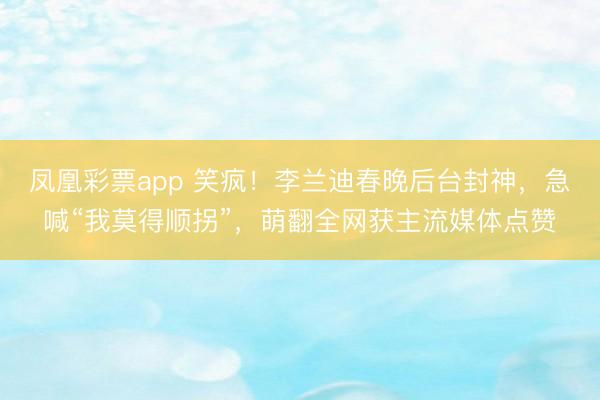 凤凰彩票app 笑疯！李兰迪春晚后台封神，急喊“我莫得顺拐”，萌翻全网获主流媒体点赞