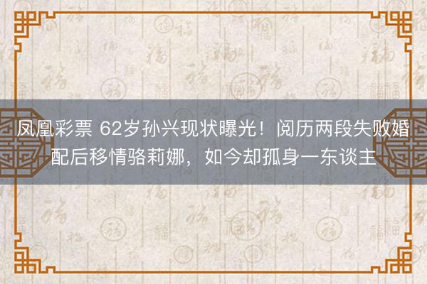 凤凰彩票 62岁孙兴现状曝光！阅历两段失败婚配后移情骆莉娜，如今却孤身一东谈主