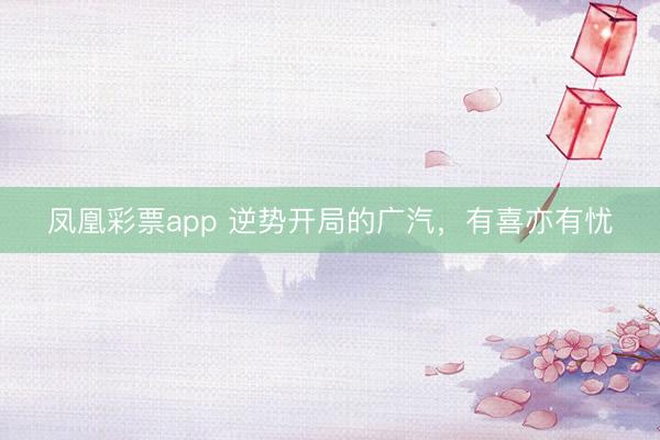 凤凰彩票app 逆势开局的广汽，有喜亦有忧