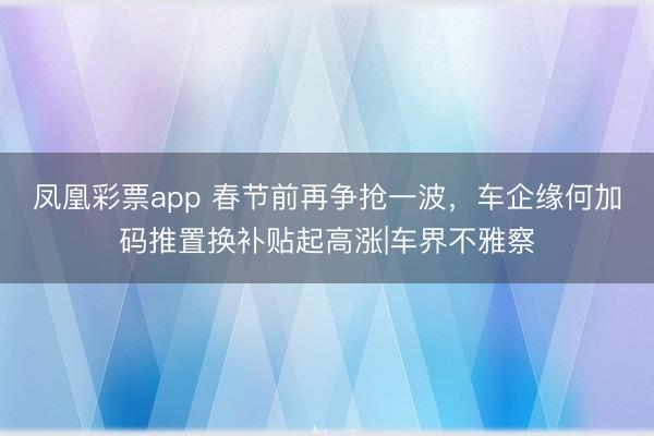 凤凰彩票app 春节前再争抢一波，车企缘何加码推置换补贴起高涨|车界不雅察