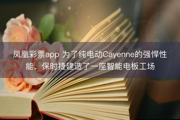 凤凰彩票app 为了纯电动Cayenne的强悍性能，保时捷建造了一座智能电板工场