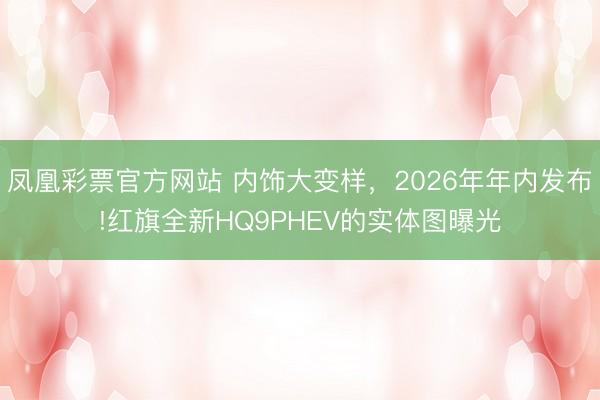 凤凰彩票官方网站 内饰大变样，2026年年内发布!红旗全新HQ9PHEV的实体图曝光