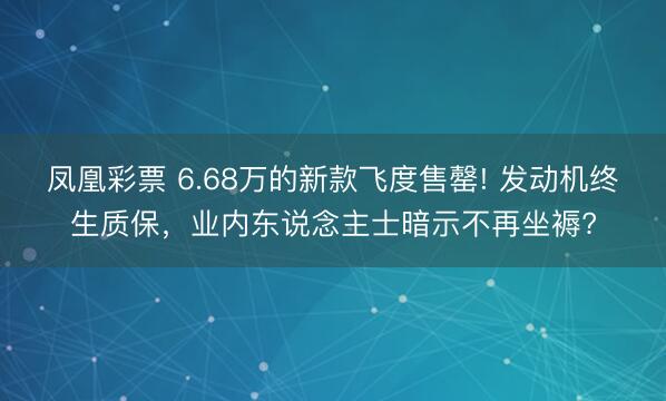 凤凰彩票 6.68万的新款飞度售罄! 发动机终生质保，业内东说念主士暗示不再坐褥?
