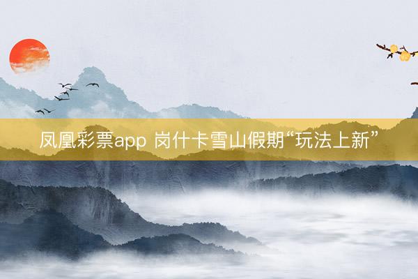 凤凰彩票app 岗什卡雪山假期“玩法上新”