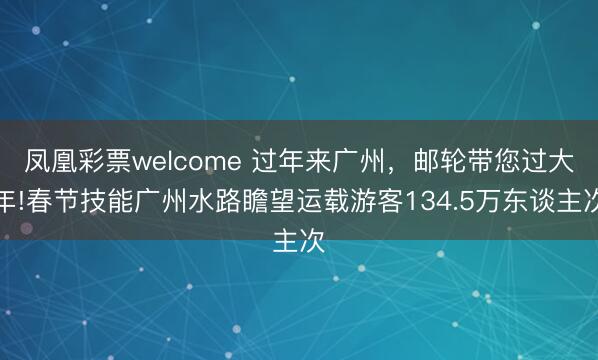 凤凰彩票welcome 过年来广州，邮轮带您过大年!春节技能广州水路瞻望运载游客134.5万东谈主次
