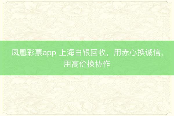 凤凰彩票app 上海白银回收，用赤心换诚信，用高价换协作