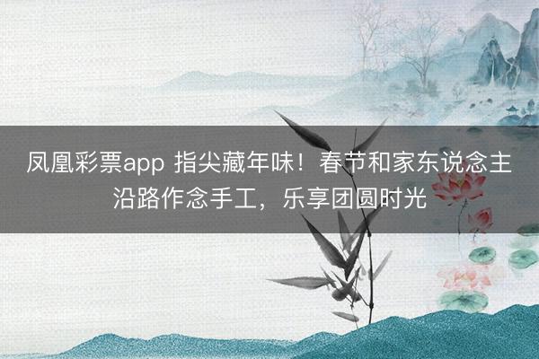 凤凰彩票app 指尖藏年味！春节和家东说念主沿路作念手工，乐享团圆时光