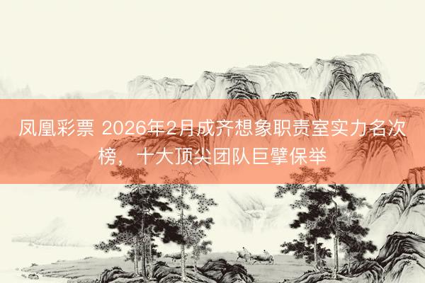 凤凰彩票 2026年2月成齐想象职责室实力名次榜，十大顶尖团队巨擘保举