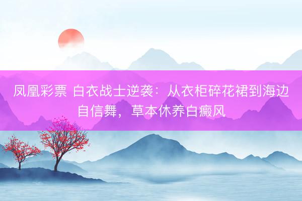 凤凰彩票 白衣战士逆袭：从衣柜碎花裙到海边自信舞，草本休养白癜风