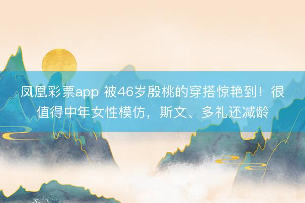 凤凰彩票app 被46岁殷桃的穿搭惊艳到！很值得中年女性模仿，斯文、多礼还减龄