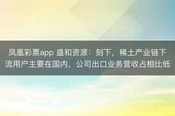 凤凰彩票app 盛和资源：刻下，稀土产业链下流用户主要在国内，公司出口业务营收占相比低