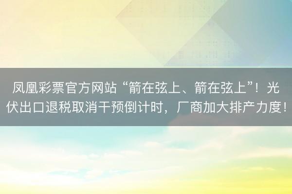 凤凰彩票官方网站 “箭在弦上、箭在弦上”！光伏出口退税取消干预倒计时，厂商加大排产力度！