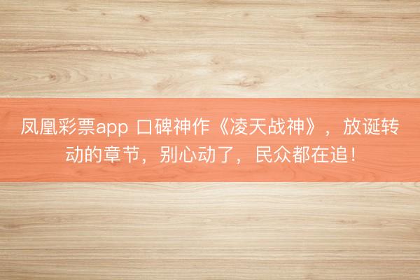 凤凰彩票app 口碑神作《凌天战神》,放诞转动的章节,别心动了,民众都在追!