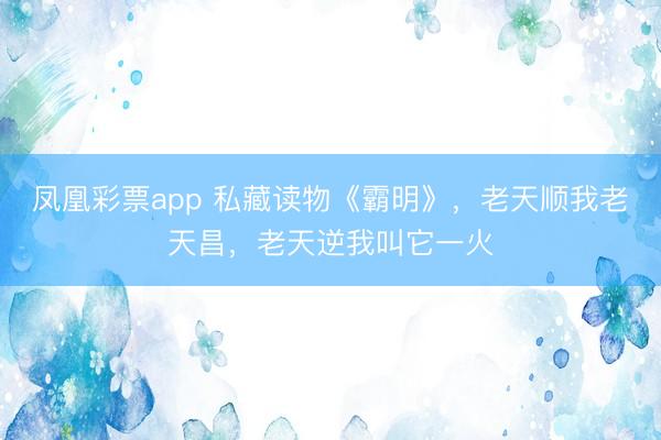 凤凰彩票app 私藏读物《霸明》，老天顺我老天昌，老天逆我叫它一火