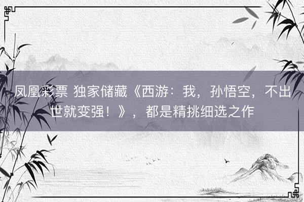 凤凰彩票 独家储藏《西游：我，孙悟空，不出世就变强！》，都是精挑细选之作