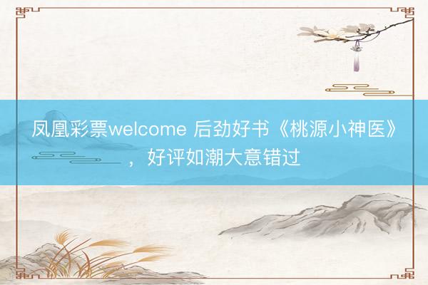 凤凰彩票welcome 后劲好书《桃源小神医》，好评如潮大意错过
