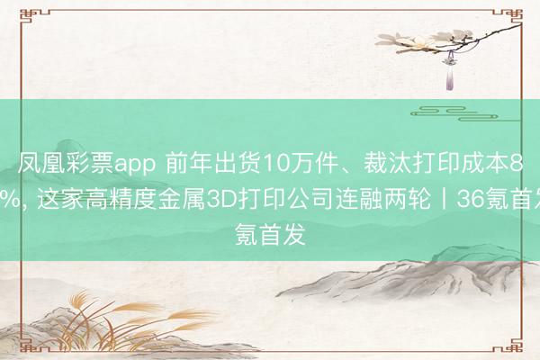 凤凰彩票app 前年出货10万件、裁汰打印成本80%， 这家高精度金属3D打印公司连融两轮丨36氪首发