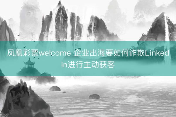 凤凰彩票welcome 企业出海要如何诈欺Linkedin进行主动获客