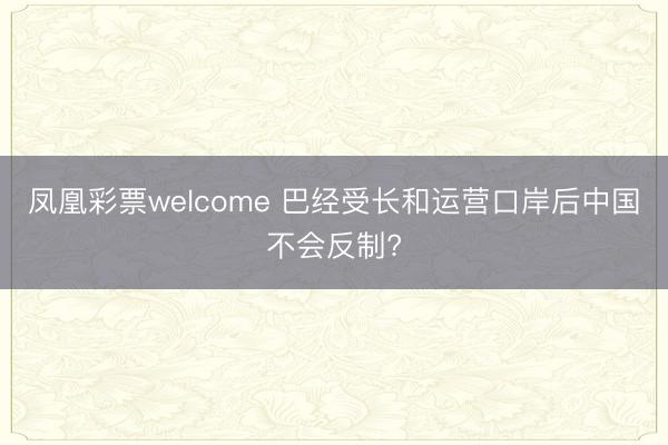 凤凰彩票welcome 巴经受长和运营口岸后中国不会反制?